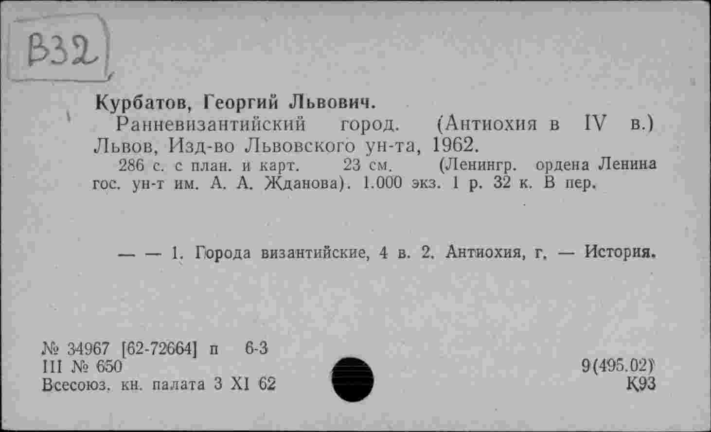 ﻿Курбатов, Георгий Львович.
Ранневизантийский город. (Антиохия в IV в.) Львов, Изд-во Львовского ун-та, 1962.
286 с. с план, и карт. 23 см. (Ленингр. ордена Ленина гос. ун-т им. А. А. Жданова). 1.000 экз. 1 р. 32 к. В пер.
-----1. Гирода византийские, 4 в. 2. Антиохия, г, — История.
№ 34967 [ 62-72664] п 6-3
III № 650
Всесоюз. кн. палата З XI 62
9(495.02)'
К.93